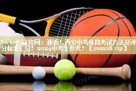 bwin必赢官网：速看！西安中考体育考试方法及评分标准汇总！2024中考生参考！