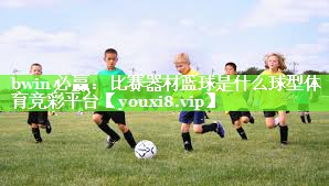 bwin必赢：比赛器材篮球是什么球型体育竞彩平台
