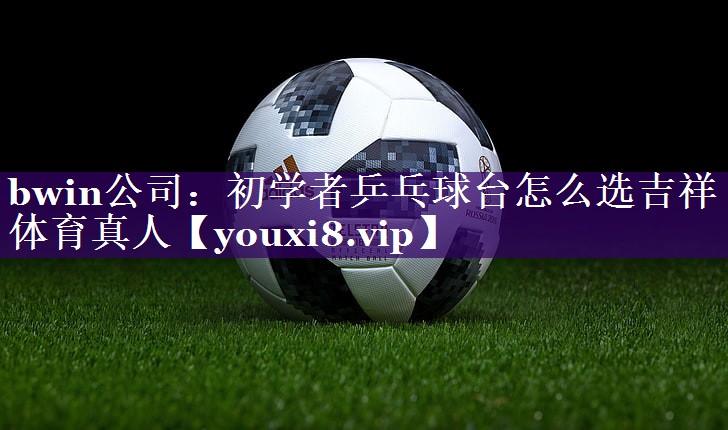 bwin公司：初学者乒乓球台怎么选吉祥体育真人