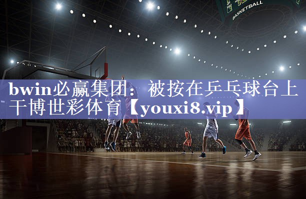 bwin必赢集团：被按在乒乓球台上干博世彩体育