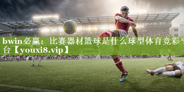 bwin必赢：比赛器材篮球是什么球型体育竞彩平台