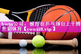 bwin公司：被按在乒乓球台上干博世彩体育