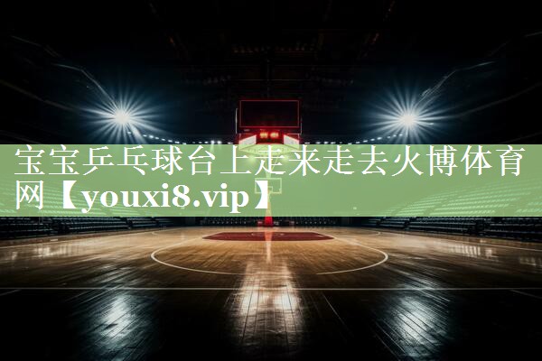 宝宝乒乓球台上走来走去火博体育网