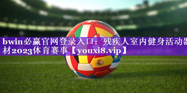 bwin必赢官网登录入口：残疾人室内健身活动器材2023体育赛事