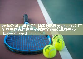 bwin公司：奥运会足球器材总投资近9.7亿！广东奥林匹克体育中心拟建全运会总指挥中心