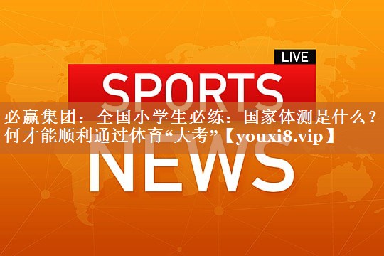 必赢集团：全国小学生必练：国家体测是什么？如何才能顺利通过体育“大考”