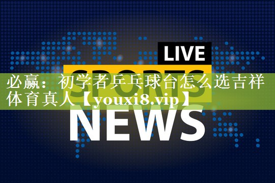 必赢：初学者乒乓球台怎么选吉祥体育真人