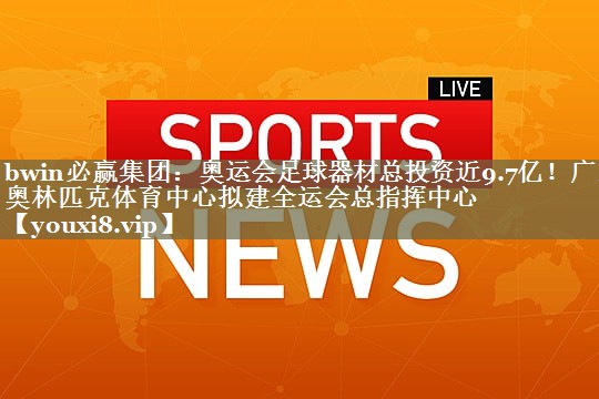 bwin必赢集团：奥运会足球器材总投资近9.7亿！广东奥林匹克体育中心拟建全运会总指挥中心