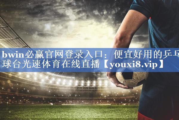 bwin必赢官网登录入口：便宜好用的乒乓球台光速体育在线直播