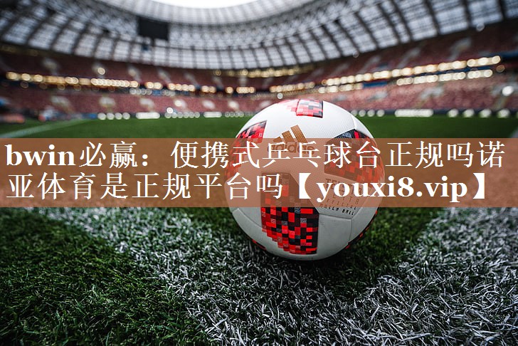 bwin必赢：便携式乒乓球台正规吗诺亚体育是正规平台吗