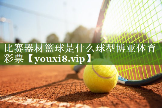 比赛器材篮球是什么球型博亚体育彩票
