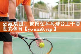 必赢集团：被按在乒乓球台上干博世彩体育
