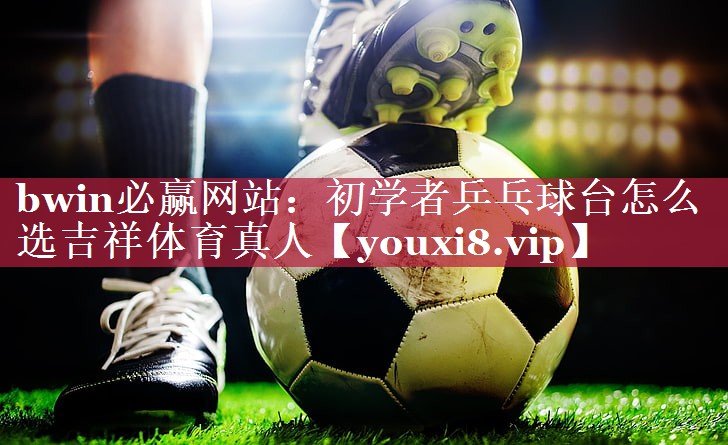 bwin必赢网站：初学者乒乓球台怎么选吉祥体育真人