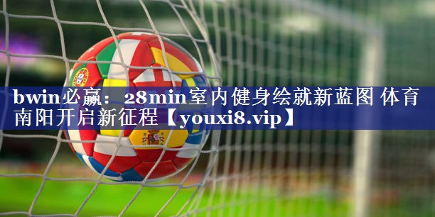 bwin必赢：28min室内健身绘就新蓝图 体育南阳开启新征程