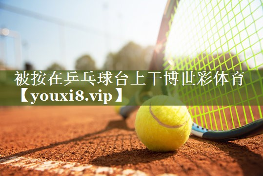 被按在乒乓球台上干博世彩体育