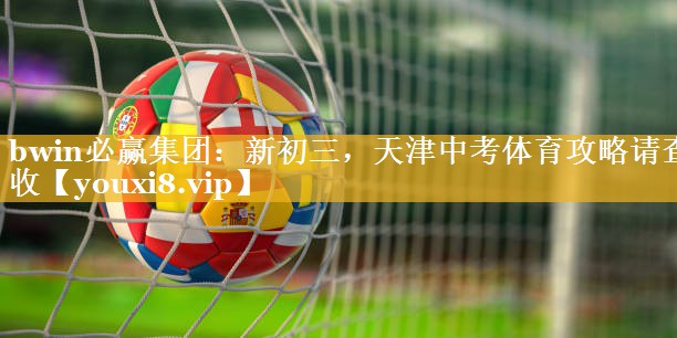 bwin必赢集团：新初三，天津中考体育攻略请查收