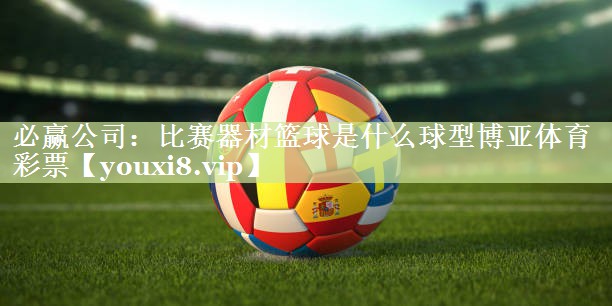 必赢公司：比赛器材篮球是什么球型博亚体育彩票
