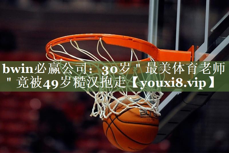 bwin必赢公司：30岁＂最美体育老师＂竟被49岁糙汉抱走